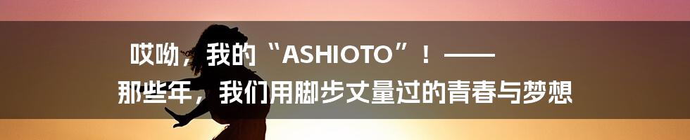 哎呦,我的“ASHIOTO”!—— 那些年,我们用脚步丈量过的青春与梦想