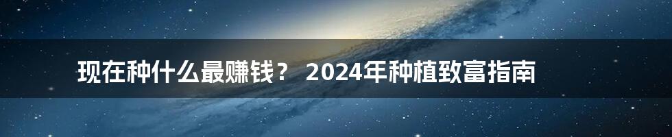 现在种什么最赚钱? 2024年种植致富指南