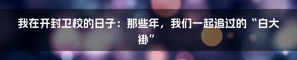 我在开封卫校的日子：那些年，我们一起追过的“白大褂”