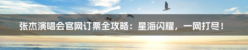 张杰演唱会官网订票全攻略：星海闪耀，一网打尽！