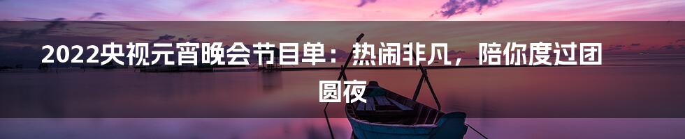 2022央视元宵晚会节目单：热闹非凡，陪你度过团圆夜