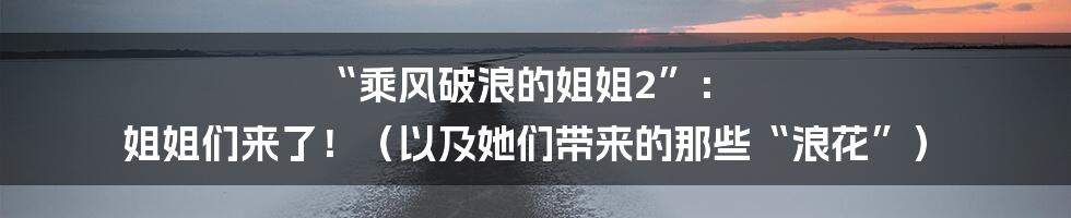 “乘风破浪的姐姐2”： 姐姐们来了！（以及她们带来的那些“浪花”）