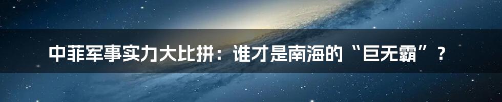 中菲军事实力大比拼:谁才是南海的“巨无霸”?