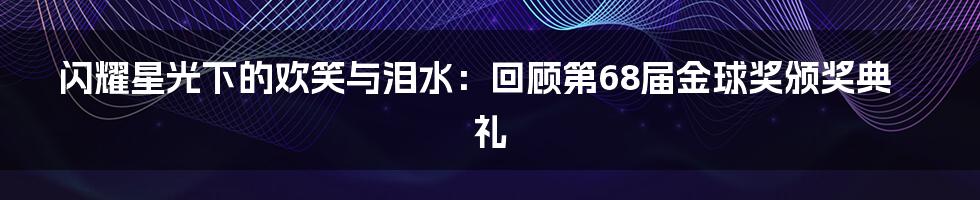 闪耀星光下的欢笑与泪水:回顾第68届金球奖颁奖典礼