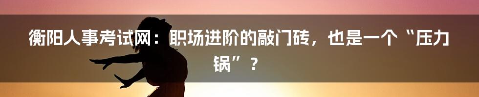 衡阳人事考试网:职场进阶的敲门砖,也是一个“压力锅”?