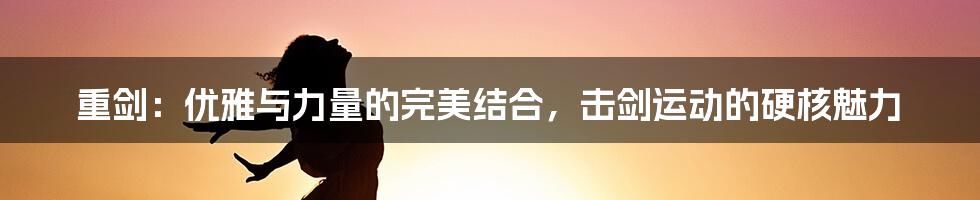 重剑:优雅与力量的完美结合,击剑运动的硬核魅力