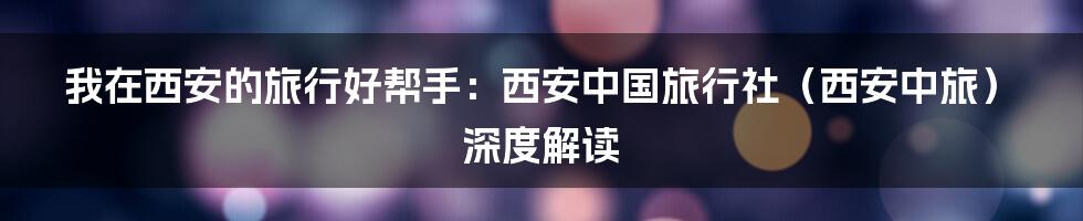 我在西安的旅行好帮手：西安中国旅行社（西安中旅）深度解读