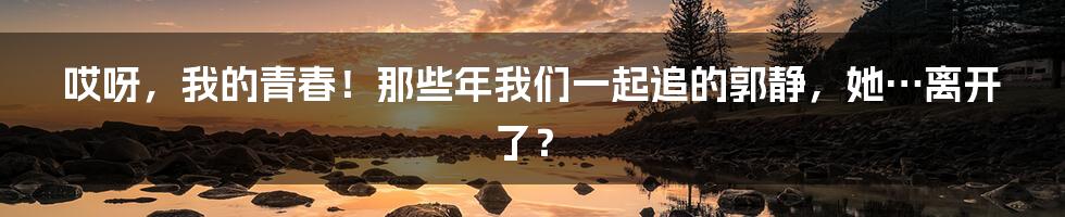 哎呀,我的青春!那些年我们一起追的郭静,她…离开了?