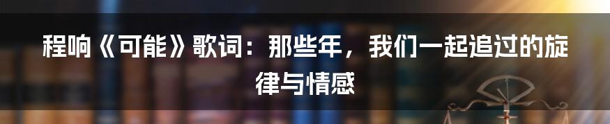 程响《可能》歌词:那些年,我们一起追过的旋律与情感
