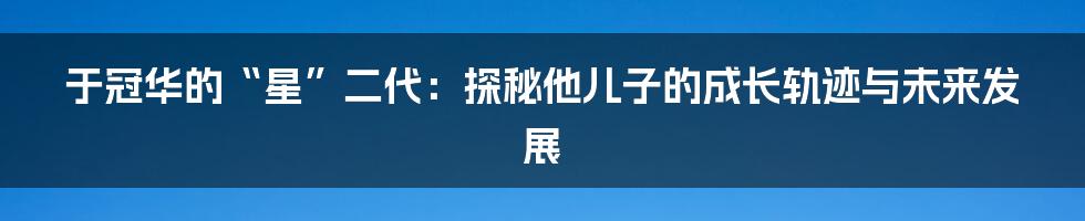于冠华的“星”二代：探秘他儿子的成长轨迹与未来发展