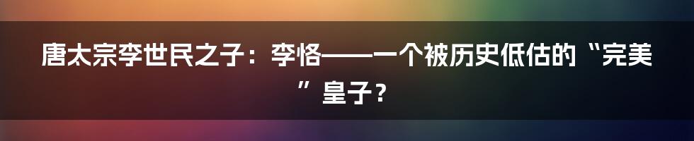 唐太宗李世民之子：李恪——一个被历史低估的“完美”皇子？