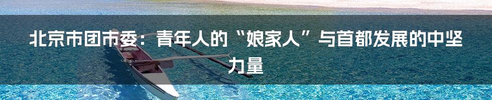 北京市团市委:青年人的“娘家人”与首都发展的中坚力量