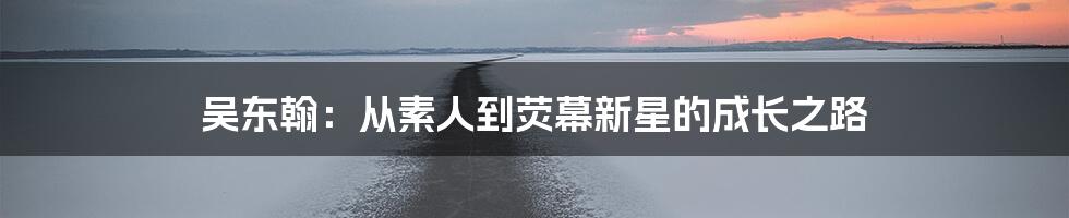 吴东翰:从素人到荧幕新星的成长之路