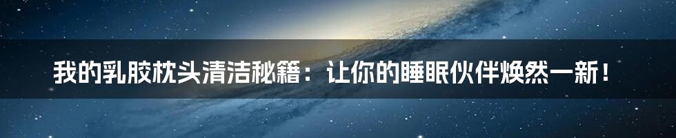 我的乳胶枕头清洁秘籍：让你的睡眠伙伴焕然一新！