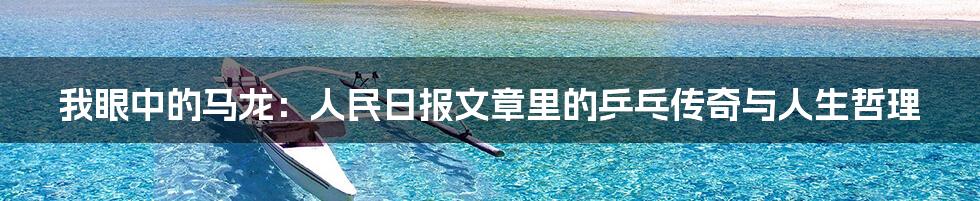我眼中的马龙:人民日报文章里的乒乓传奇与人生哲理