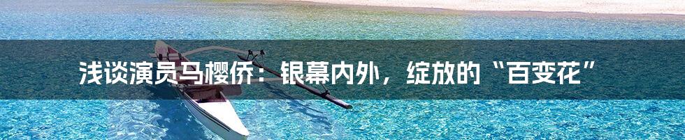 浅谈演员马樱侨：银幕内外，绽放的“百变花”