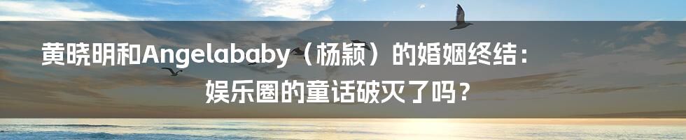 黄晓明和Angelababy（杨颖）的婚姻终结：娱乐圈的童话破灭了吗？