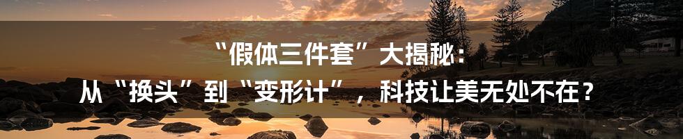 “假体三件套”大揭秘: 从“换头”到“变形计”,科技让美无处不在?