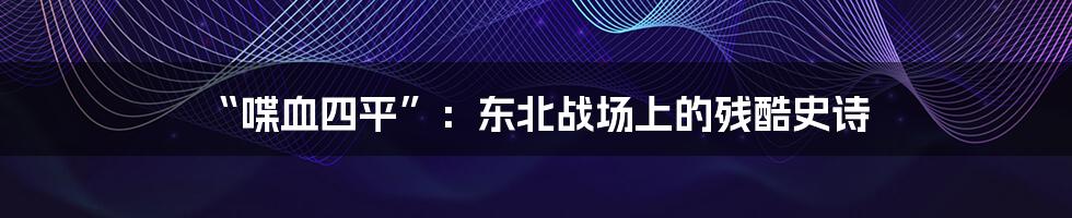 “喋血四平”:东北战场上的残酷史诗