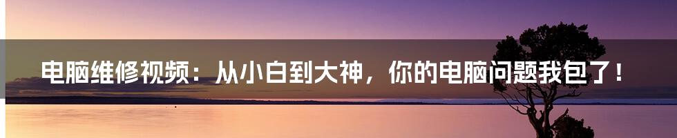 电脑维修视频：从小白到大神，你的电脑问题我包了！