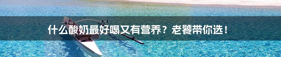 什么酸奶最好喝又有营养?老饕带你选!