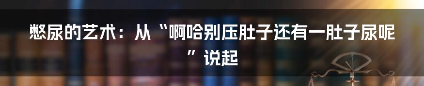 憋尿的艺术:从“啊哈别压肚子还有一肚子尿呢”说起
