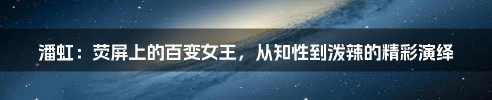 潘虹:荧屏上的百变女王,从知性到泼辣的精彩演绎