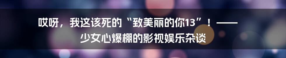 哎呀,我这该死的“致美丽的你13”!—— 少女心爆棚的影视娱乐杂谈