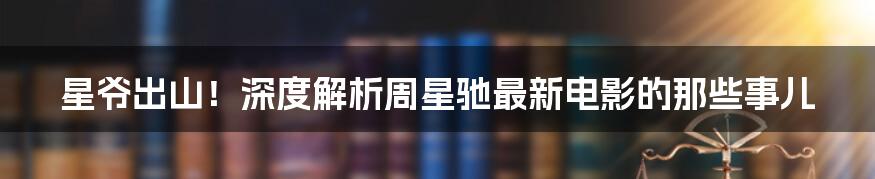 星爷出山!深度解析周星驰最新电影的那些事儿