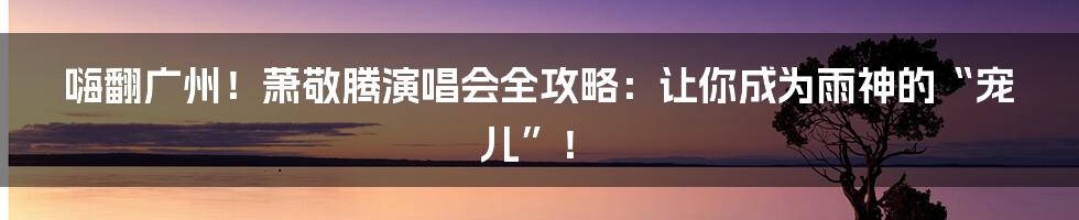 嗨翻广州！萧敬腾演唱会全攻略：让你成为雨神的“宠儿”！