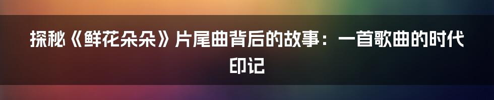 探秘《鲜花朵朵》片尾曲背后的故事:一首歌曲的时代印记