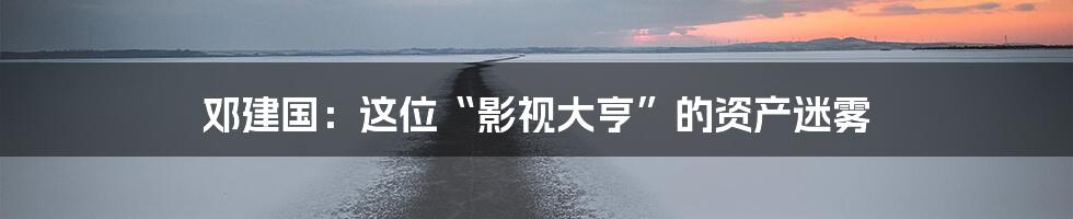 邓建国:这位“影视大亨”的资产迷雾