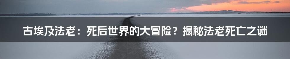 古埃及法老：死后世界的大冒险？揭秘法老死亡之谜