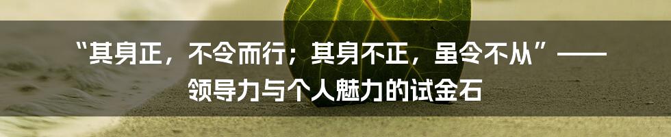 “其身正,不令而行;其身不正,虽令不从”—— 领导力与个人魅力的试金石
