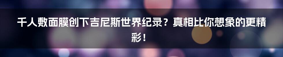 千人敷面膜创下吉尼斯世界纪录?真相比你想象的更精彩!