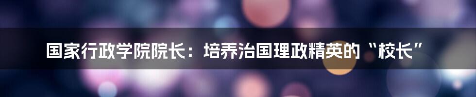 国家行政学院院长:培养治国理政精英的“校长”