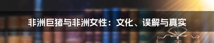 非洲巨猪与非洲女性:文化、误解与真实