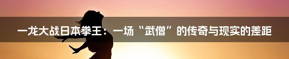 一龙大战日本拳王:一场“武僧”的传奇与现实的差距