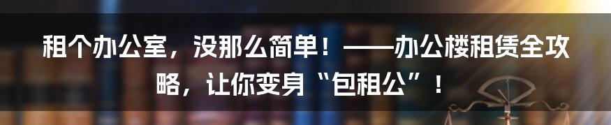 租个办公室，没那么简单！——办公楼租赁全攻略，让你变身“包租公”！