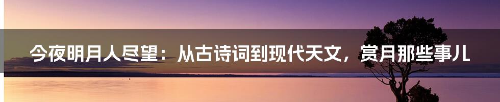 今夜明月人尽望:从古诗词到现代天文,赏月那些事儿