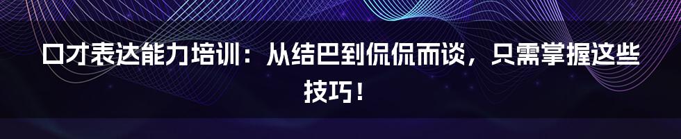 口才表达能力培训:从结巴到侃侃而谈,只需掌握这些技巧!