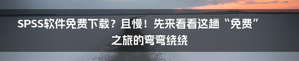 SPSS软件免费下载?且慢!先来看看这趟“免费”之旅的弯弯绕绕