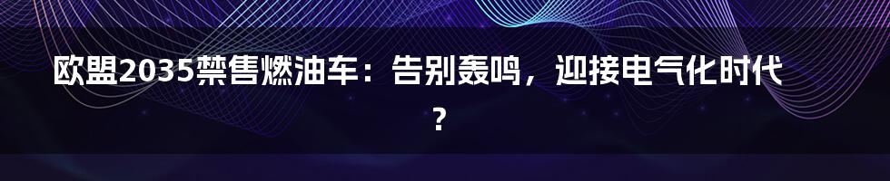 欧盟2035禁售燃油车:告别轰鸣,迎接电气化时代?