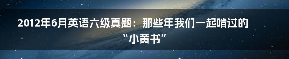 2012年6月英语六级真题:那些年我们一起啃过的“小黄书”