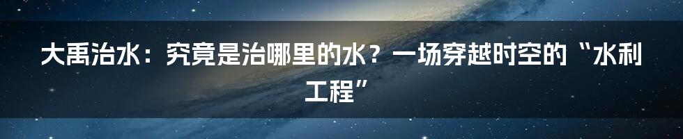 大禹治水:究竟是治哪里的水?一场穿越时空的“水利工程”