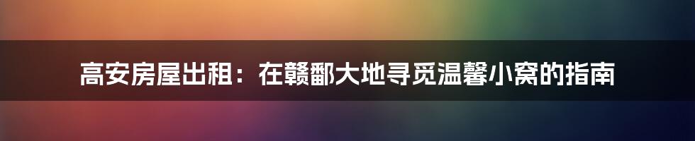 高安房屋出租：在赣鄱大地寻觅温馨小窝的指南