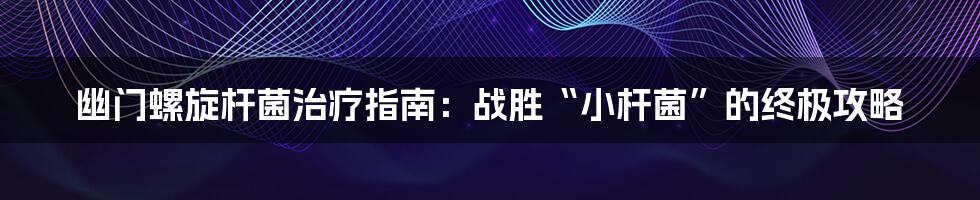 幽门螺旋杆菌治疗指南:战胜“小杆菌”的终极攻略