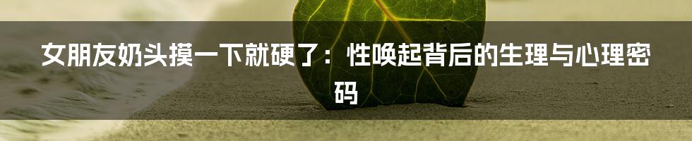女朋友奶头摸一下就硬了:性唤起背后的生理与心理密码