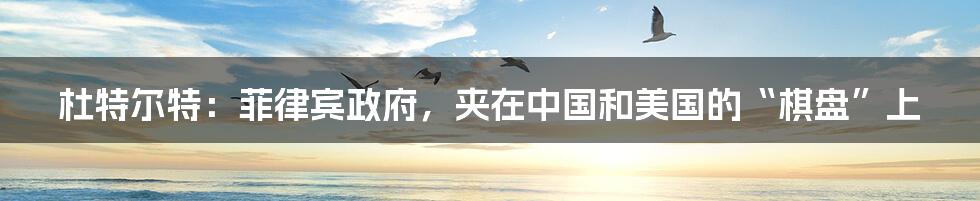 杜特尔特:菲律宾政府,夹在中国和美国的“棋盘”上