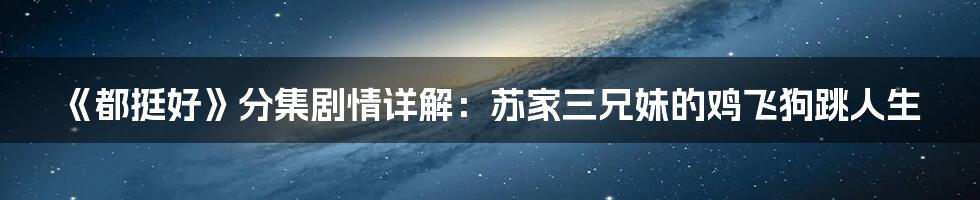 《都挺好》分集剧情详解:苏家三兄妹的鸡飞狗跳人生